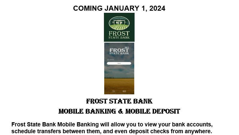 Coming January 1,2024 - FSB mobile banking & deposit. Frost State Bank Mobile Banking will allow you to view your bank accounts, schedule transfers between them, and even deposit checks from anywhere.  Please visit our website for further updates. 